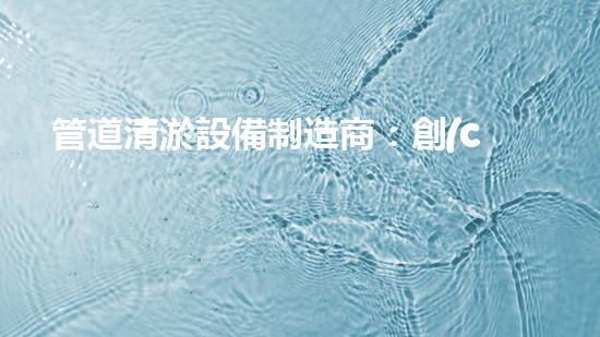 管道清淤設備制造商：創(chuàng)新科技，潔凈以后